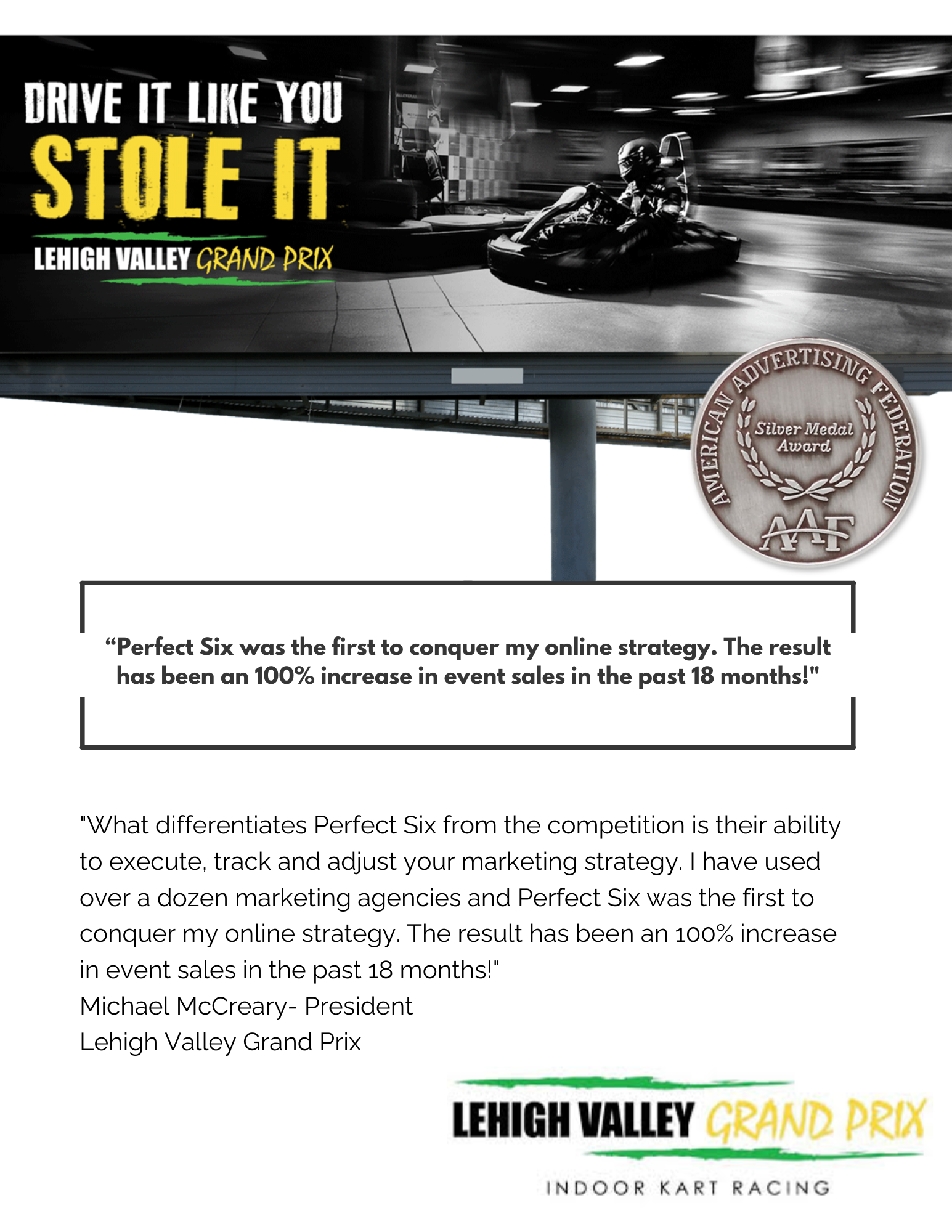 "What differentiates Perfect Six from the competition is their ability to execute, track and adjust your marketing strategy. I have used over a dozen marketing agencies and Perfect Six was the first to conquer my online strategy. The result has been an 100% increase in event sales in the past 18 months!" Michael McCreary- President Lehigh Valley Grand Prix