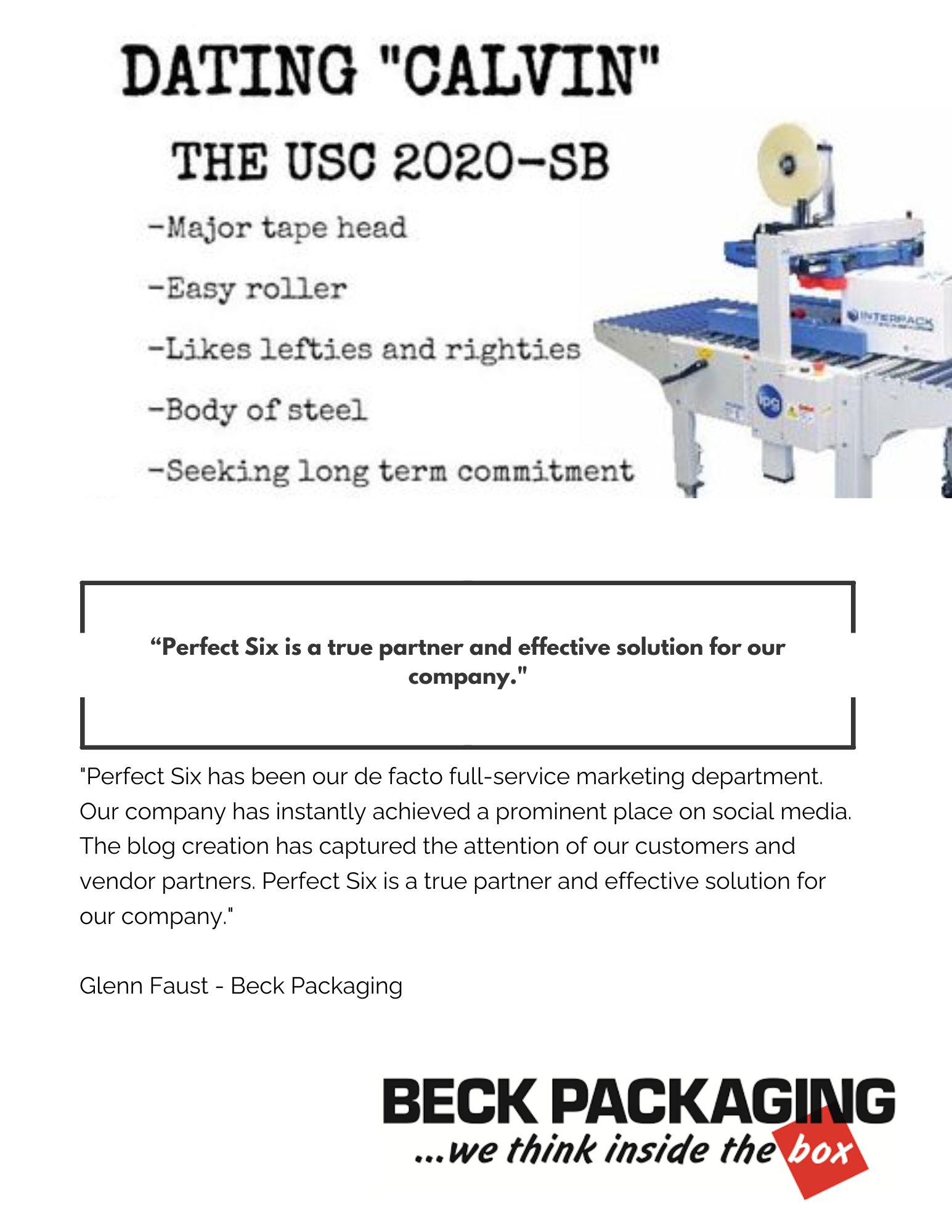 "Perfect Six has been our de facto full-service marketing department. Our company has instantly achieved a prominent place on social media. The blog creation has captured the attention of our customers and vendor partners. Perfect Six is a true partner and effective solution for our company." Glenn Faust - Beck Packaging