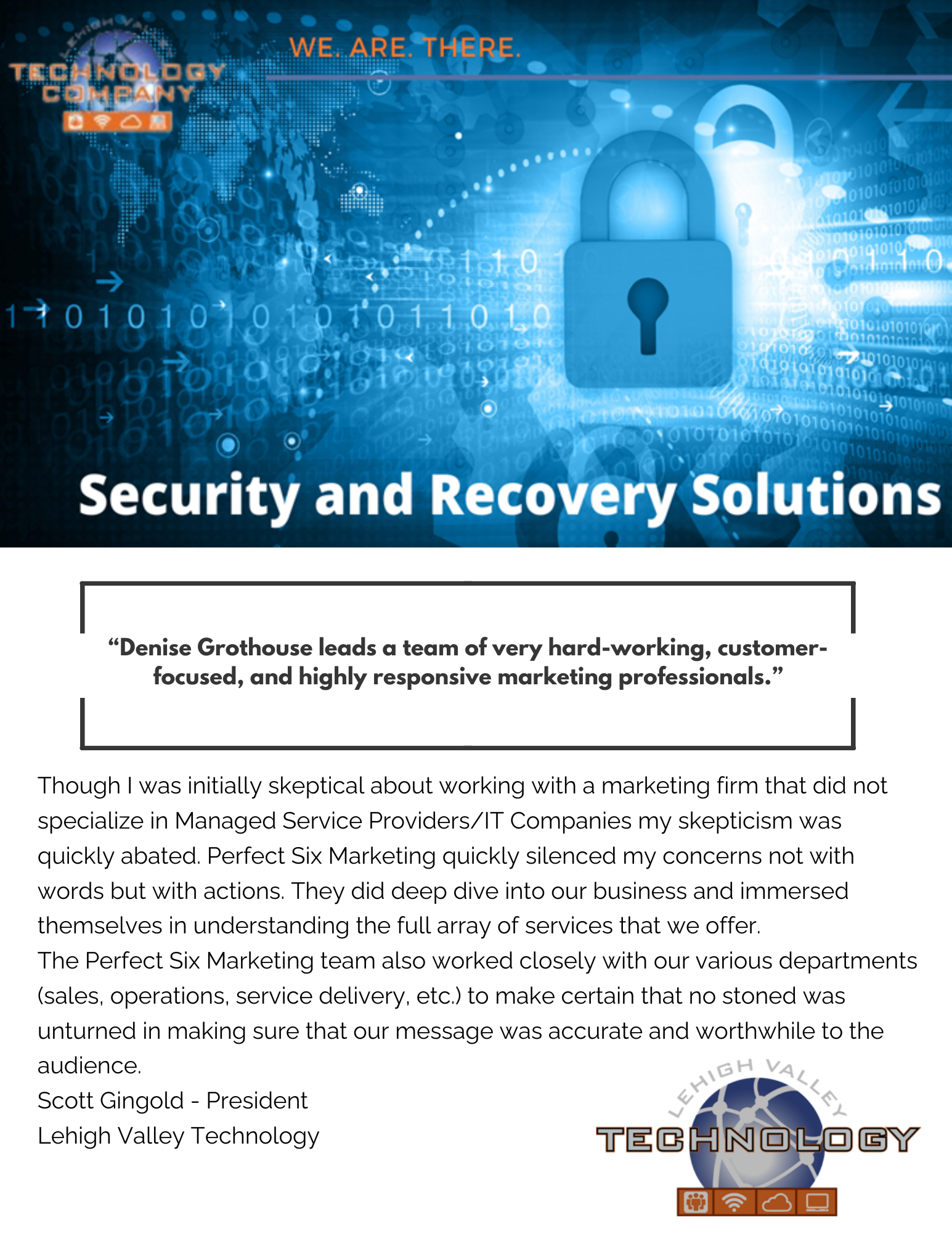 Though I was initially skeptical about working with a marketing firm that did not specialize in Managed Service Providers/IT Companies my skepticism was quickly abated. Perfect Six Marketing quickly silenced my concerns not with words but with actions. They did deep dive into our business and immersed themselves in understanding the full array of services that we offer. The Perfect Six Marketing team also worked closely with our various departments (sales, operations, service delivery, etc.) to make certain that no stoned was unturned in making sure that our message was accurate and worthwhile to the audience. Scott Gingold - President Lehigh Valley Technology